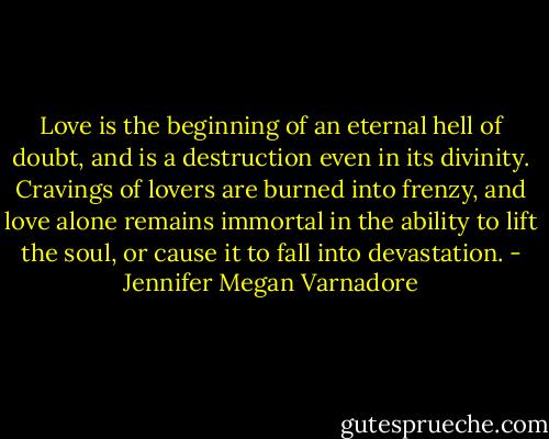 Love is the beginning of an eternal hell of doubt, and is a destruction even in its divinity. Cravings of lovers are burned into frenzy, and love alone remains immortal in the ability to lift the soul, or cause it to fall into devastation. - Jennifer Megan Varnadore