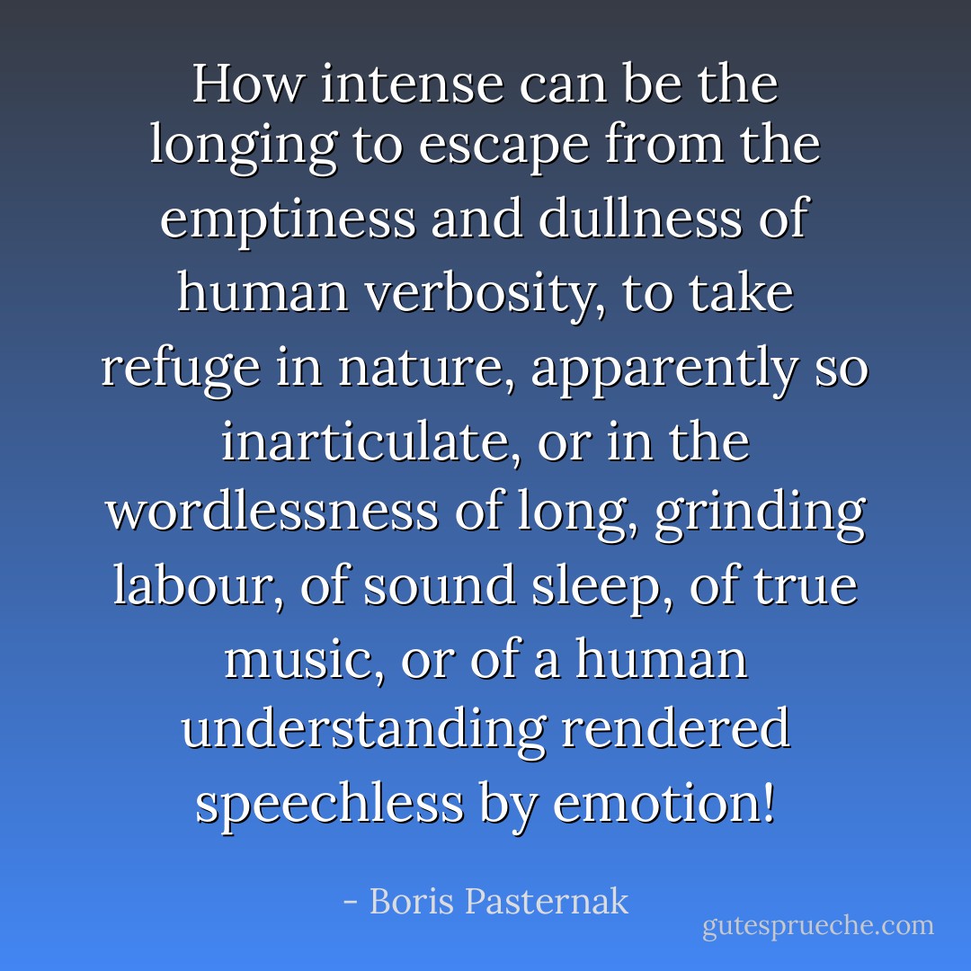 How intense can be the longing to escape from the emptiness and dullness of human verbosity, to take refuge in nature, apparently so inarticulate, or in the wordlessness of long, grinding labour, of sound sleep, of true music, or of a human understanding rendered speechless by emotion! - Boris Pasternak