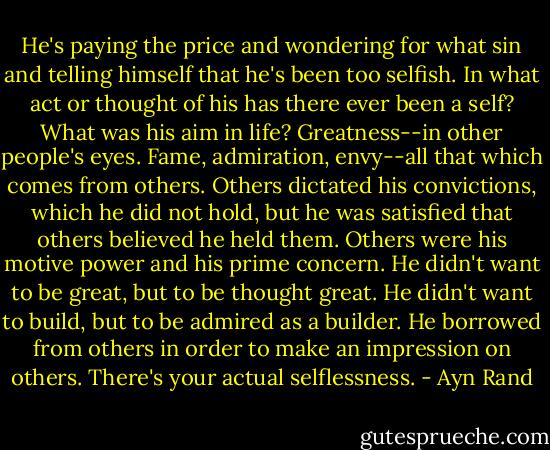 He's paying the price and wondering for what sin and telling himself that he's been too selfish. In what act or thought of his has there ever been a self? What was his aim in life? Greatness--in other people's eyes. Fame, admiration, envy--all that which comes from others. Others dictated his convictions, which he did not hold, but he was satisfied that others believed he held them. Others were his motive power and his prime concern. He didn't want to be great, but to be thought great. He didn't want to build, but to be admired as a builder. He borrowed from others in order to make an impression on others. There's your actual selflessness. - Ayn Rand