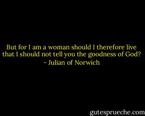 But for I am a woman should I therefore live that I should not tell you the goodness of God? - Julian of Norwich