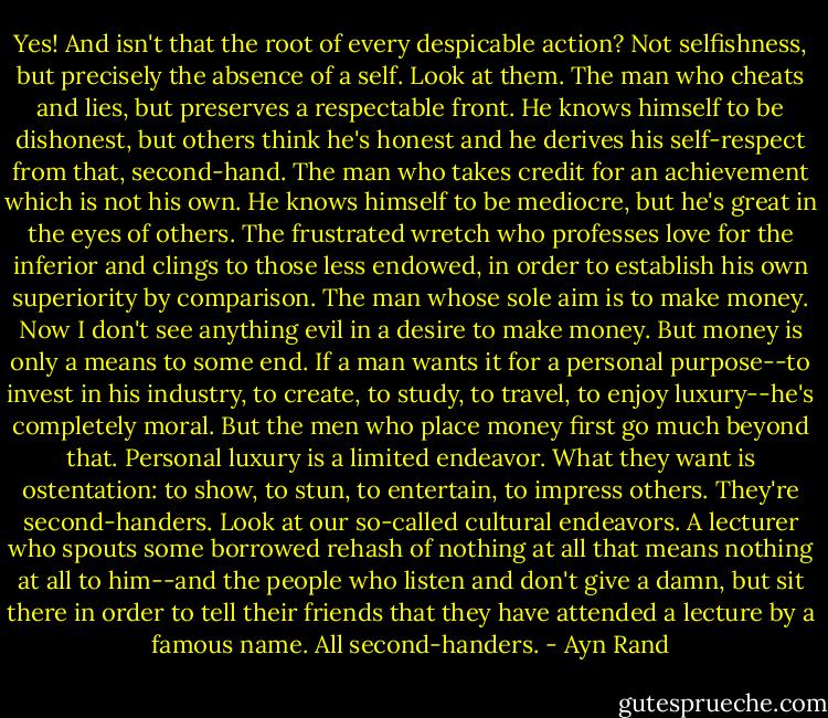Yes! And isn't that the root of every despicable action? Not selfishness, but precisely the absence of a self. Look at them. The man who cheats and lies, but preserves a respectable front. He knows himself to be dishonest, but others think he's honest and he derives his self-respect from that, second-hand. The man who takes credit for an achievement which is not his own. He knows himself to be mediocre, but he's great in the eyes of others. The frustrated wretch who professes love for the inferior and clings to those less endowed, in order to establish his own superiority by comparison. The man whose sole aim is to make money. Now I don't see anything evil in a desire to make money. But money is only a means to some end. If a man wants it for a personal purpose--to invest in his industry, to create, to study, to travel, to enjoy luxury--he's completely moral. But the men who place money first go much beyond that. Personal luxury is a limited endeavor. What they want is ostentation: to show, to stun, to entertain, to impress others. They're second-handers. Look at our so-called cultural endeavors. A lecturer who spouts some borrowed rehash of nothing at all that means nothing at all to him--and the people who listen and don't give a damn, but sit there in order to tell their friends that they have attended a lecture by a famous name. All second-handers. - Ayn Rand