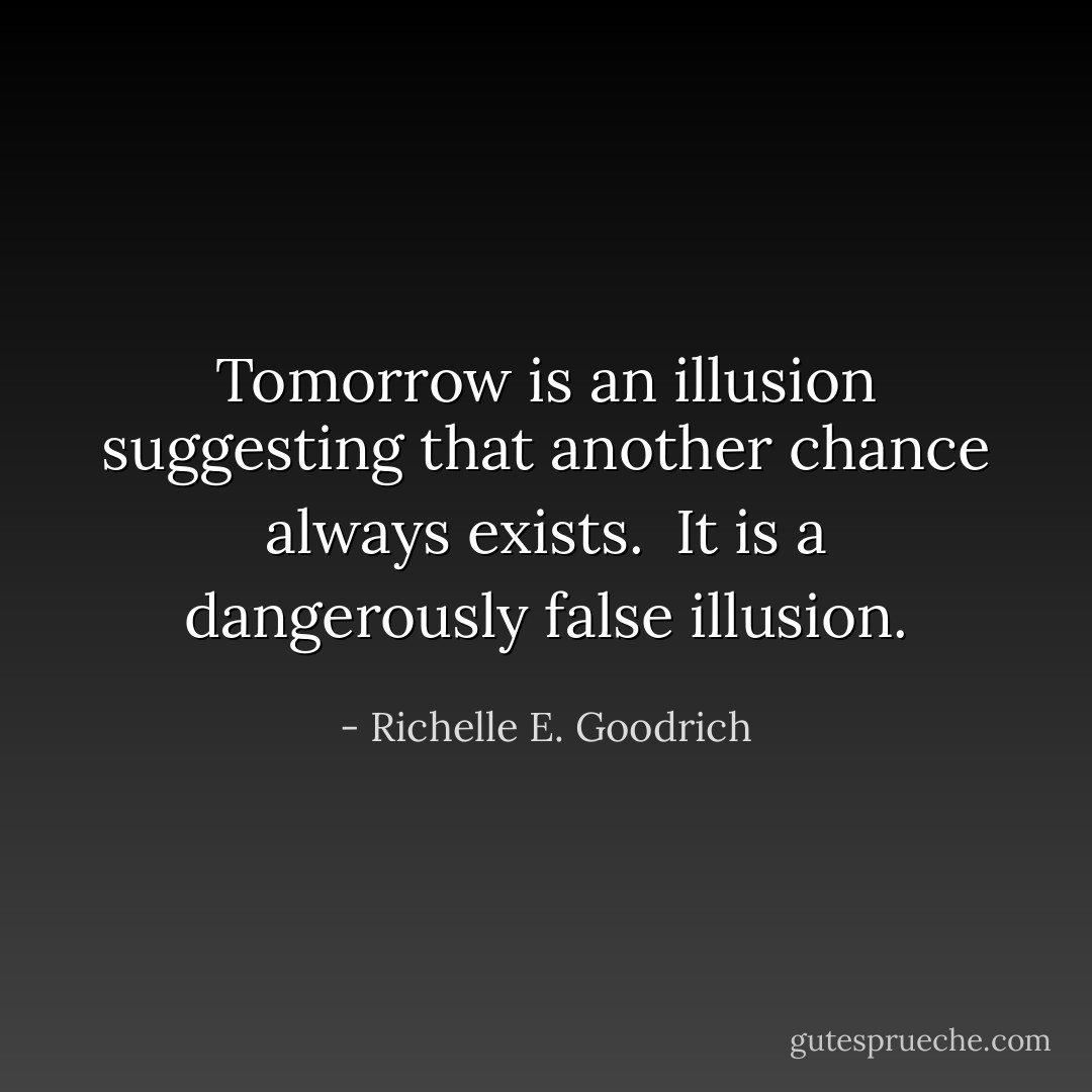 Tomorrow is an illusion suggesting that another chance always exists.  It is a dangerously false illusion. - Richelle E. Goodrich
