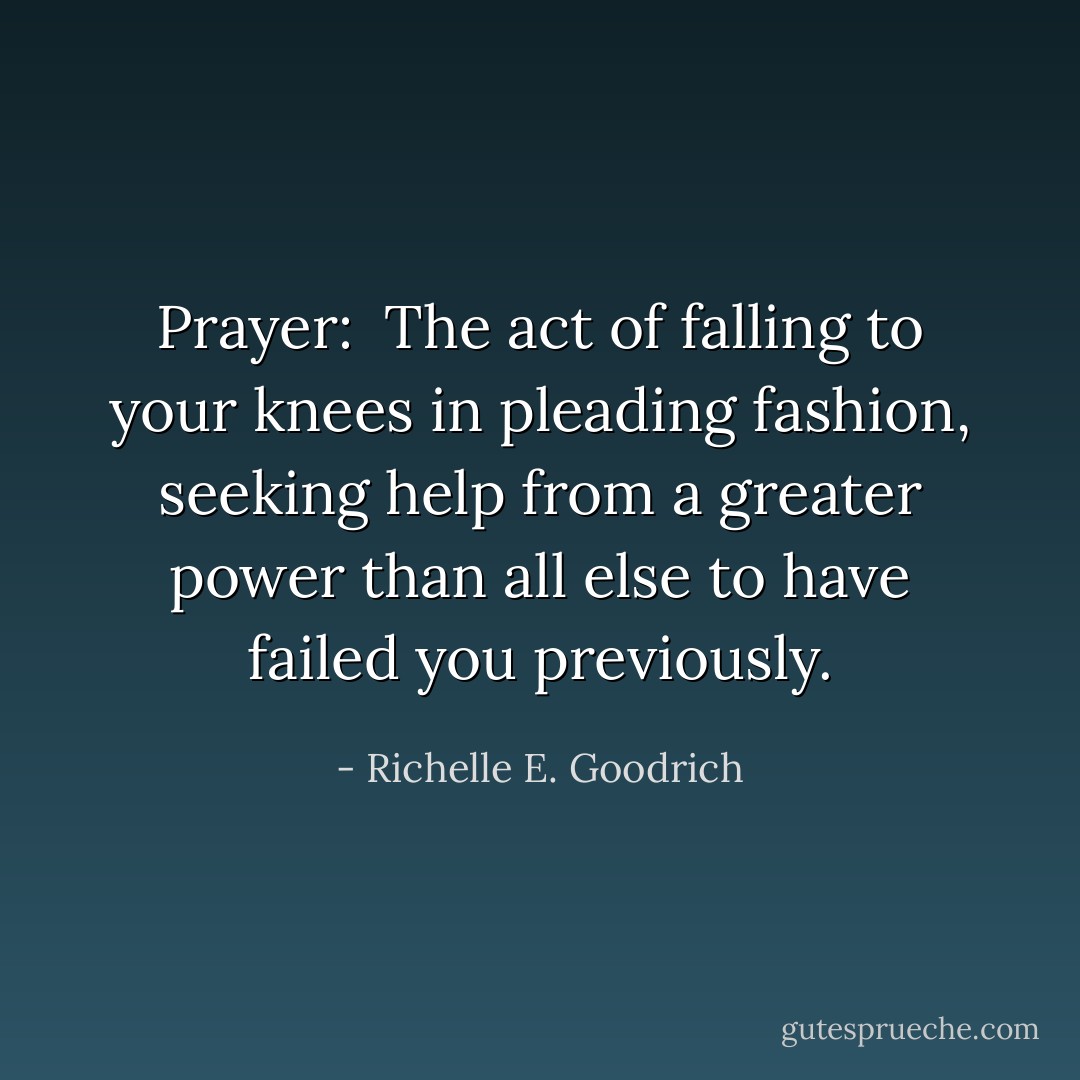 Prayer:  The act of falling to your knees in pleading fashion, seeking help from a greater power than all else to have failed you previously. - Richelle E. Goodrich