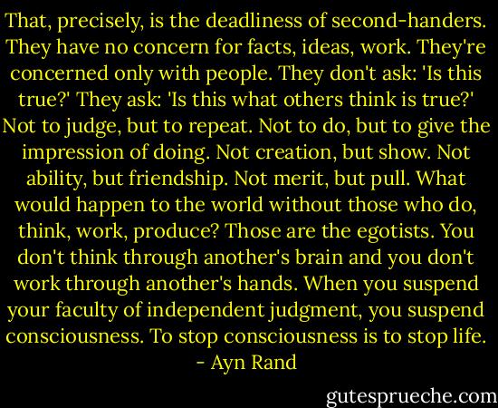 That, precisely, is the deadliness of second-handers. They have no concern for facts, ideas, work. They're concerned only with people. They don't ask: 'Is this true?' They ask: 'Is this what others think is true?' Not to judge, but to repeat. Not to do, but to give the impression of doing. Not creation, but show. Not ability, but friendship. Not merit, but pull. What would happen to the world without those who do, think, work, produce? Those are the egotists. You don't think through another's brain and you don't work through another's hands. When you suspend your faculty of independent judgment, you suspend consciousness. To stop consciousness is to stop life. - Ayn Rand
