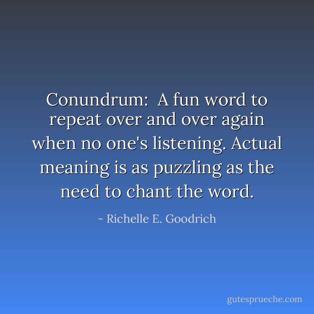 Conundrum:  A fun word to repeat over and over again when no one's listening. Actual meaning is as puzzling as the need to chant the word. - Richelle E. Goodrich