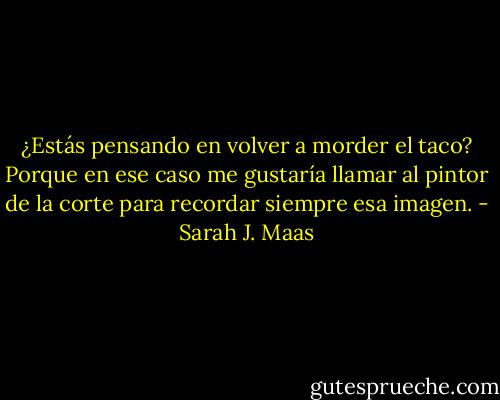 ¿Estás pensando en volver a morder el taco? Porque en ese caso<br />me gustaría llamar al pintor de la corte para recordar siempre esa<br />imagen. - Sarah J. Maas