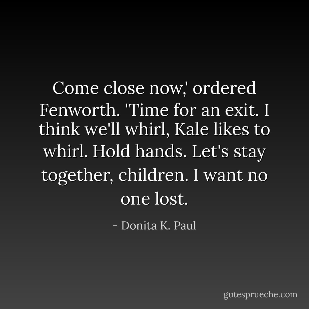 Come close now,' ordered Fenworth. 'Time for an exit. I think we'll whirl, Kale likes to whirl. Hold hands. Let's stay together, children. I want no one lost. - Donita K. Paul