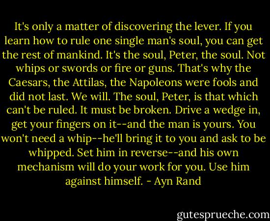 It's only a matter of discovering the lever. If you learn how to rule one single man's soul, you can get the rest of mankind. It's the soul, Peter, the soul. Not whips or swords or fire or guns. That's why the Caesars, the Attilas, the Napoleons were fools and did not last. We will. The soul, Peter, is that which can't be ruled. It must be broken. Drive a wedge in, get your fingers on it--and the man is yours. You won't need a whip--he'll bring it to you and ask to be whipped. Set him in reverse--and his own mechanism will do your work for you. Use him against himself. - Ayn Rand