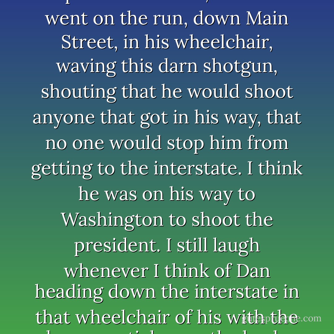 Biggest case we've had here in five years was when Dan Schwartz got drunk and shot up his own trailer, then he went on the run, down Main Street, in his wheelchair, waving this darn shotgun, shouting that he would shoot anyone that got in his way, that no one would stop him from getting to the interstate. I think he was on his way to Washington to shoot the president. I still laugh whenever I think of Dan heading down the interstate in that wheelchair of his with the bumper sticker on the back. My Juvenile Delinquent Is Screwing Your Honor Student. - Neil Gaiman