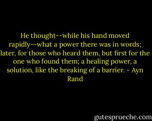 He thought--while his hand moved rapidly--what a power there was in words; later, for those who heard them, but first for the one who found them; a healing power, a solution, like the breaking of a barrier. - Ayn Rand