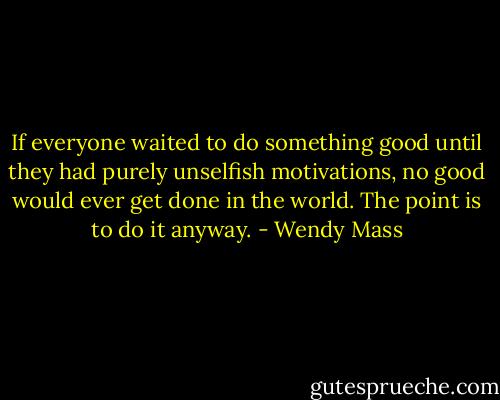 If everyone waited to do something good until they had purely unselfish motivations, no good would ever get done in the world. The point is to do it anyway. - Wendy Mass