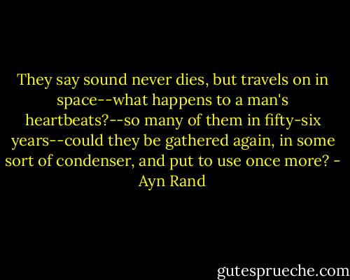 They say sound never dies, but travels on in space--what happens to a man's heartbeats?--so many of them in fifty-six years--could they be gathered again, in some sort of condenser, and put to use once more? - Ayn Rand