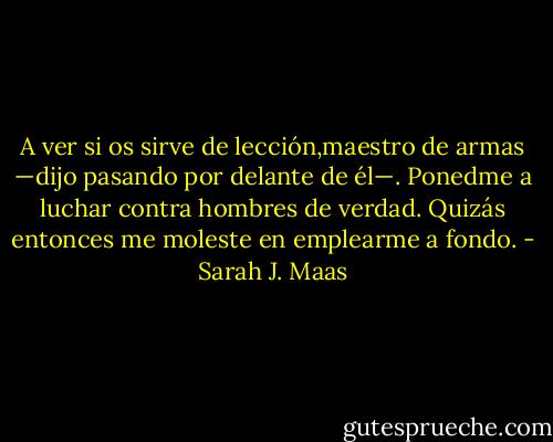 A ver si os sirve de lección,maestro de armas —dijo pasando por delante de él—. Ponedme a luchar contra hombres de verdad. Quizás entonces me moleste en emplearme a fondo. - Sarah J. Maas