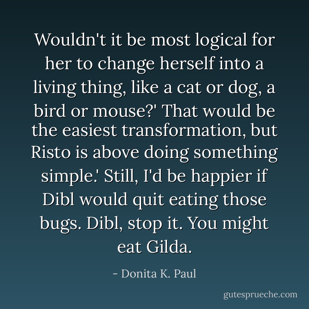 Wouldn't it be most logical for her to change herself into a living thing, like a cat or dog, a bird or mouse?'<br />That would be the easiest transformation, but Risto is above doing something simple.'<br />Still, I'd be happier if Dibl would quit eating those bugs. Dibl, stop it. You might eat Gilda. - Donita K. Paul