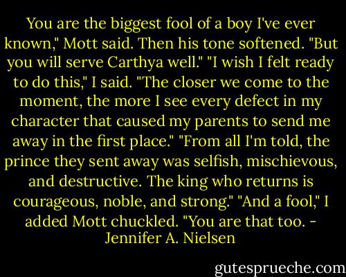 You are the biggest fool of a boy I've ever known," Mott said. Then his tone softened. "But you will serve Carthya well."<br />"I wish I felt ready to do this," I said. "The closer we come to the moment, the more I see every defect in my character that caused my parents to send me away in the first place."<br />"From all I'm told, the prince they sent away was selfish, mischievous, and destructive. The king who returns is courageous, noble, and strong."<br />"And a fool," I added<br />Mott chuckled. "You are that too. - Jennifer A. Nielsen