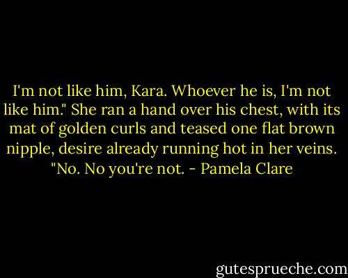 I'm not like him, Kara. Whoever he is, I'm not like him."<br />She ran a hand over his chest, with its mat of golden curls and teased one flat brown nipple, desire already running hot in her veins. "No. No you're not. - Pamela Clare