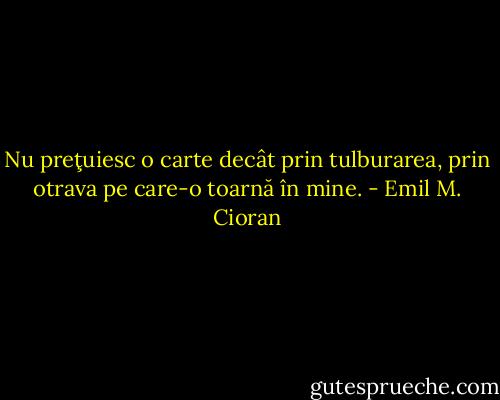 Nu preţuiesc o carte decât prin tulburarea, prin otrava pe care-o toarnă în mine. - Emil M. Cioran