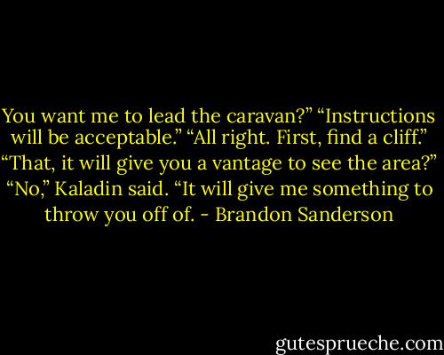 You want me to lead the caravan?”<br />“Instructions will be acceptable.”<br />“All right. First, find a cliff.”<br />“That, it will give you a vantage to see the area?”<br />“No,” Kaladin said. “It will give me something to throw you off of. - Brandon Sanderson
