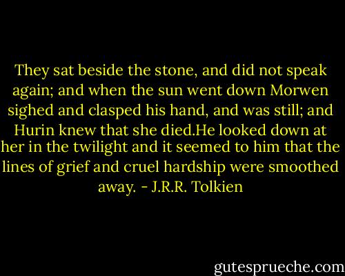 They sat beside the stone, and did not speak again; and when the sun went down Morwen sighed and clasped his hand, and was still; and Hurin knew that she died.He looked down at her in the twilight and it seemed to him that the lines of grief and cruel hardship were smoothed away. - J.R.R. Tolkien