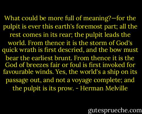 What could be more full of meaning?—for the pulpit is ever this earth's foremost part; all the rest comes in its rear; the pulpit leads the world. From thence it is the storm of God's quick wrath is first descried, and the bow must bear the earliest brunt. From thence it is the God of breezes fair or foul is first invoked for favourable winds. Yes, the world's a ship on its passage out, and not a voyage complete; and the pulpit is its prow. - Herman Melville