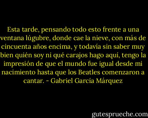 Esta tarde, pensando todo esto frente a una ventana lúgubre, donde cae la nieve, con más de cincuenta años encima, y todavía sin saber muy bien quién soy ni qué carajos hago aquí, tengo la impresión de que el mundo fue igual desde mi nacimiento hasta que los Beatles comenzaron a cantar. - Gabriel García Márquez