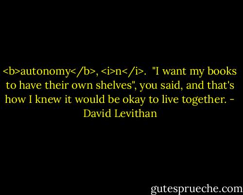 <b>autonomy</b>, <i>n</i>.<br /><br />"I want my books to have their own shelves", you said, and that's how I knew it would be okay to live together. - David Levithan