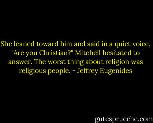 She leaned toward him and said in a quiet voice, "Are you Christian?"<br />Mitchell hesitated to answer. The worst thing about religion was religious people. - Jeffrey Eugenides
