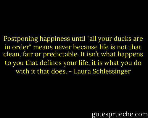 Postponing happiness until "all your ducks are in order" means never because life is not that clean, fair or predictable. It isn’t what happens to you that defines your life, it is what you do with it that does. - Laura Schlessinger