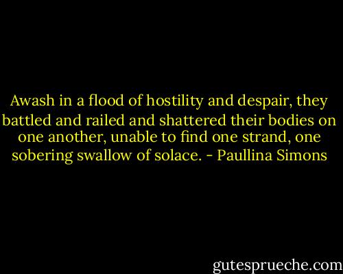 Awash in a flood of hostility and despair, they battled and railed and shattered their bodies on one another, unable to find one strand, one sobering swallow of solace. - Paullina Simons