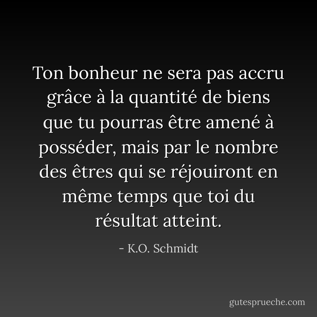 Ton bonheur ne sera pas accru grâce à la quantité de biens que tu pourras être amené à posséder, mais par le nombre des êtres qui se réjouiront en même temps que toi du résultat atteint. - K.O. Schmidt
