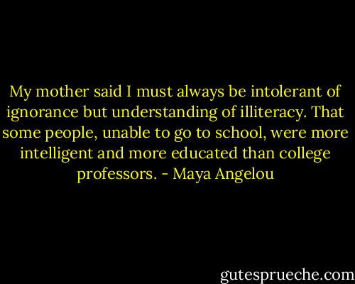 My mother said I must always be intolerant of ignorance but understanding of illiteracy. That some people, unable to go to school, were more intelligent and more educated than college professors. - Maya Angelou