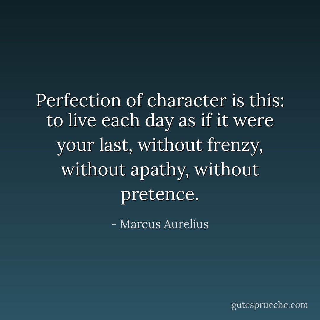Perfection of character is this: to live each day as if it were your last, without frenzy, without apathy, without pretence. - Marcus Aurelius