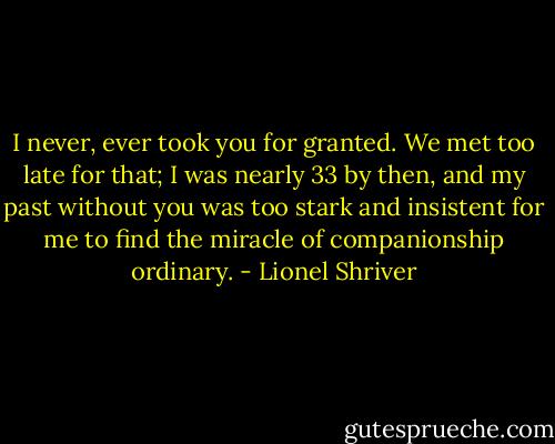 I never, ever took you for granted. We met too late for that; I was nearly 33 by then, and my past without you was too stark and insistent for me to find the miracle of companionship ordinary. - Lionel Shriver