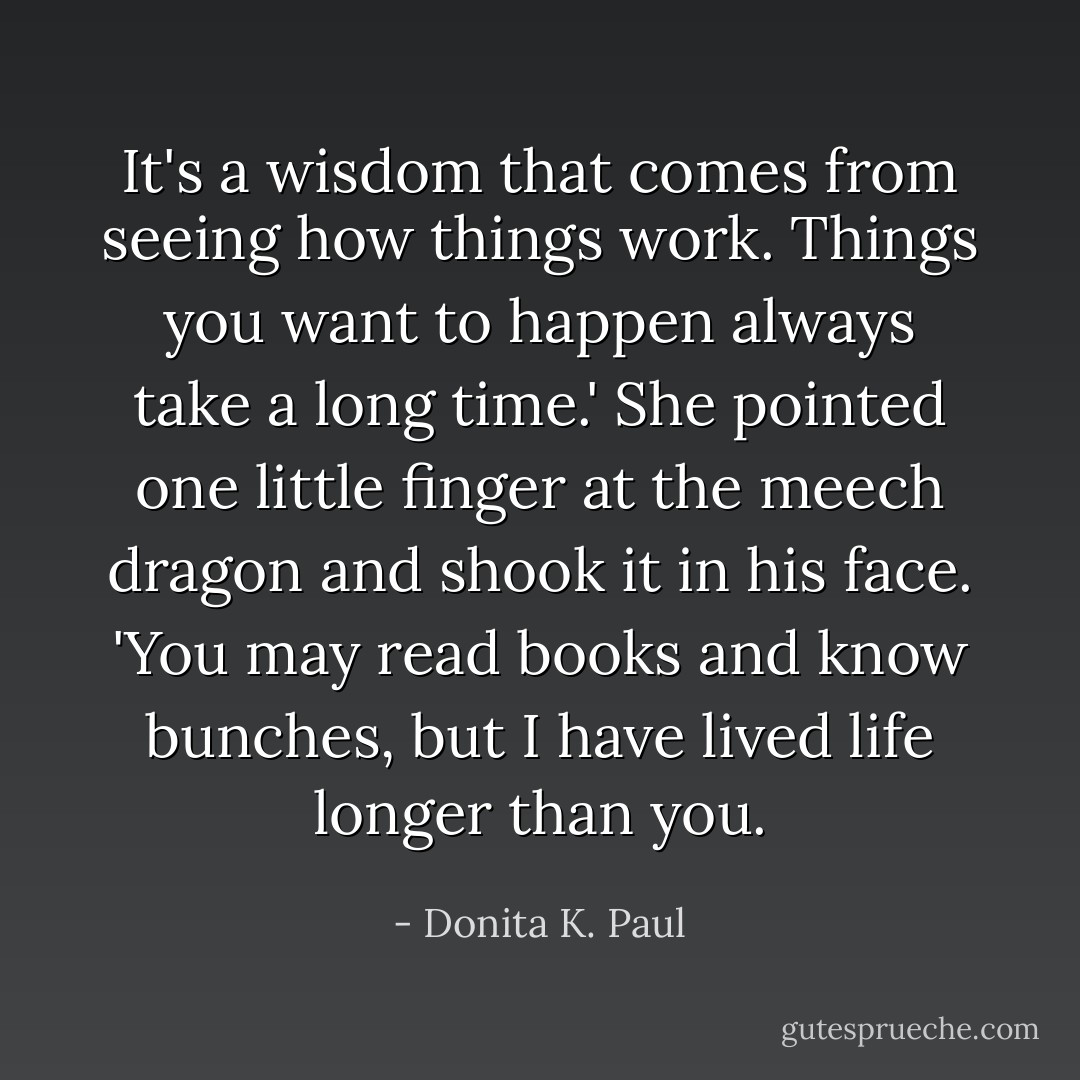 It's a wisdom that comes from seeing how things work. Things you want to happen always take a long time.' She pointed one little finger at the meech dragon and shook it in his face. 'You may read books and know bunches, but I have lived life longer than you. - Donita K. Paul