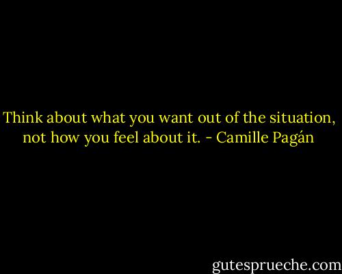 Think about what you want out of the situation, not how you feel about it. - Camille Pagán