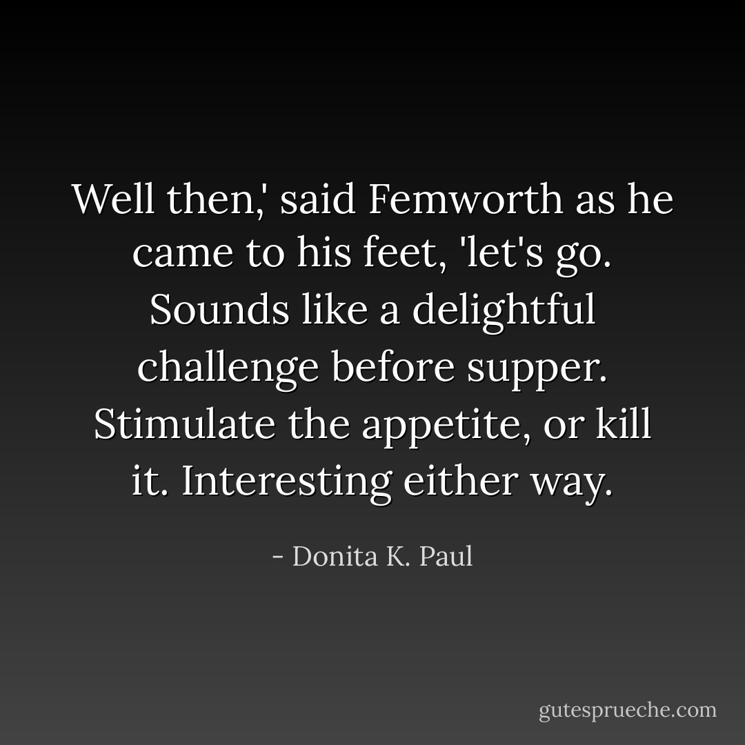 Well then,' said Femworth as he came to his feet, 'let's go. Sounds like a delightful challenge before supper. Stimulate the appetite, or kill it. Interesting either way. - Donita K. Paul