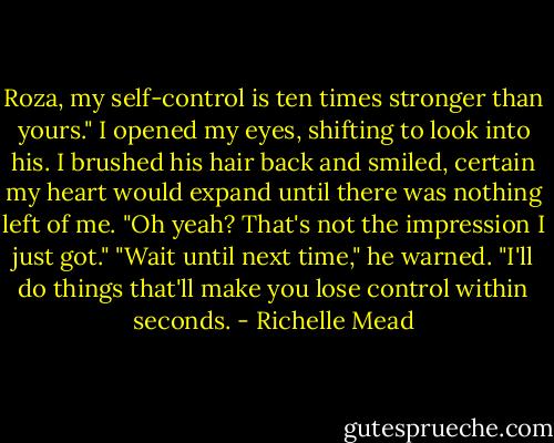 Roza, my self-control is ten times stronger than yours." I opened my eyes, shifting to look into his. I brushed his hair back and smiled, certain my heart would expand until there was nothing left of me. "Oh yeah? That's not the impression I just got."<br />"Wait until next time," he warned. "I'll do things that'll make you lose control within seconds. - Richelle Mead