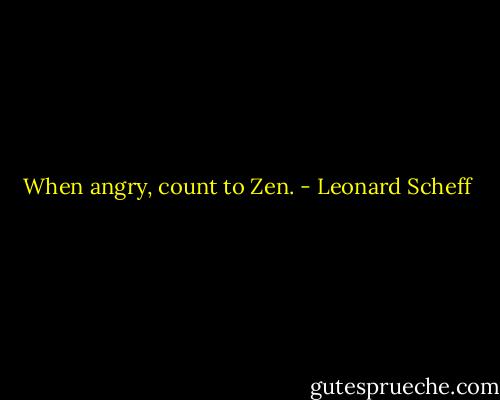 When angry, count to Zen. - Leonard Scheff