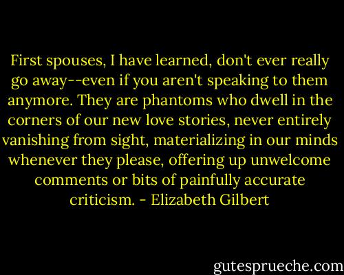 First spouses, I have learned, don't ever really go away--even if you aren't speaking to them anymore. They are phantoms who dwell in the corners of our new love stories, never entirely vanishing from sight, materializing in our minds whenever they please, offering up unwelcome comments or bits of painfully accurate criticism. - Elizabeth Gilbert
