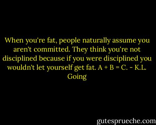 When you're fat, people naturally assume you aren't committed. They think you're not disciplined because if you were disciplined you wouldn't let yourself get fat. A + B = C. - K.L. Going