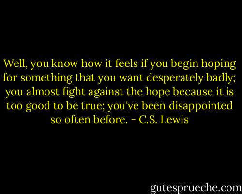 Well, you know how it feels if you begin hoping for something that you want desperately badly; you almost fight against the hope because it is too good to be true; you've been disappointed so often before. - C.S. Lewis