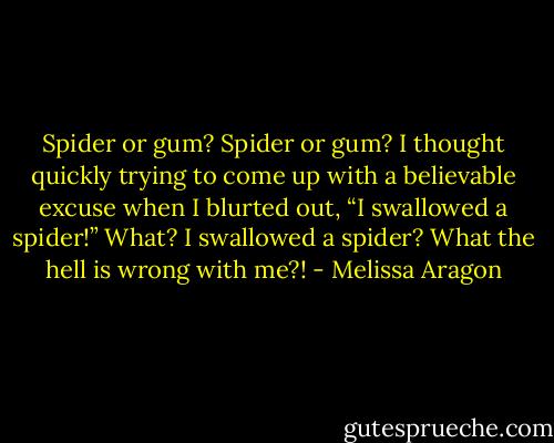 Spider or gum? Spider or gum? I thought quickly trying to come up with a believable excuse when I blurted out, “I swallowed a spider!” What? I swallowed a spider? What the hell is wrong with me?! - Melissa Aragon