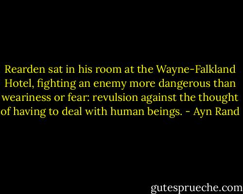 Rearden sat in his room at the Wayne-Falkland Hotel, fighting an enemy more dangerous than weariness or fear: revulsion against the thought of having to deal with human beings. - Ayn Rand