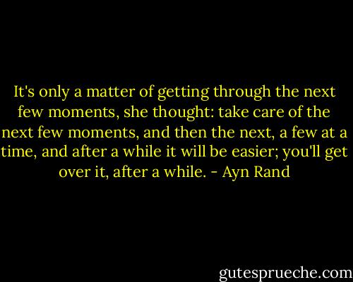 It's only a matter of getting through the next few moments, she thought: take care of the next few moments, and then the next, a few at a time, and after a while it will be easier; you'll get over it, after a while. - Ayn Rand