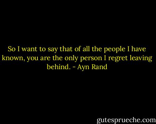 So I want to say that of all the people I have known, you are the only person I regret leaving behind. - Ayn Rand