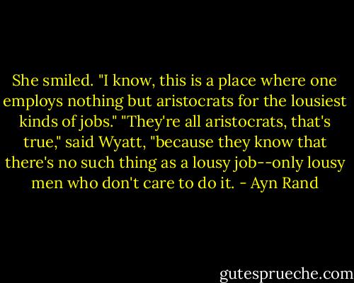 She smiled. "I know, this is a place where one employs nothing but aristocrats for the lousiest kinds of jobs."<br />"They're all aristocrats, that's true," said Wyatt, "because they know that there's no such thing as a lousy job--only lousy men who don't care to do it. - Ayn Rand