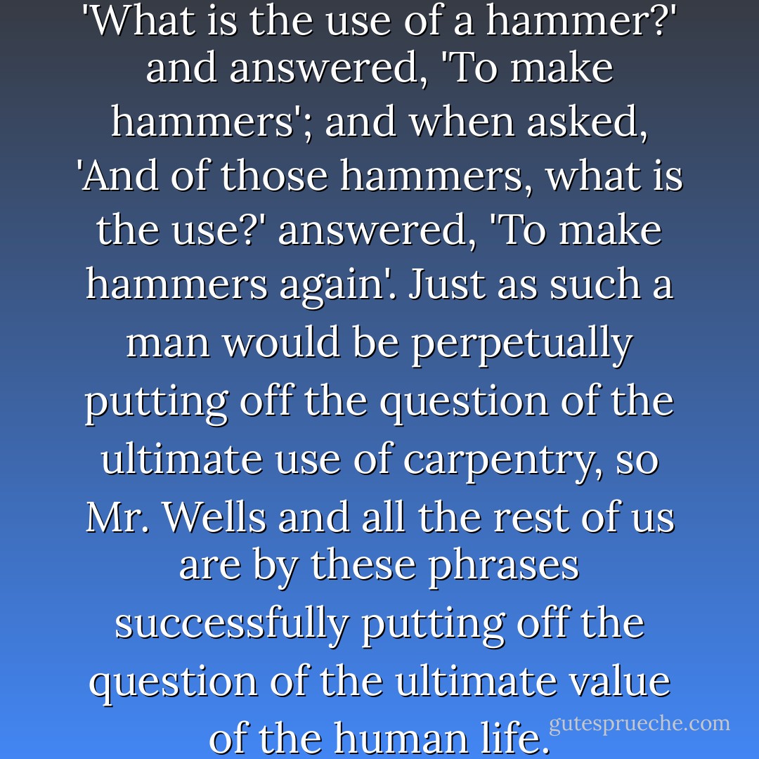It is as if a man were asked, 'What is the use of a hammer?' and answered, 'To make hammers'; and when asked, 'And of those hammers, what is the use?' answered, 'To make hammers again'. Just as such a man would be perpetually putting off the question of the ultimate use of carpentry, so Mr. Wells and all the rest of us are by these phrases successfully putting off the question of the ultimate value of the human life. - G.K. Chesterton