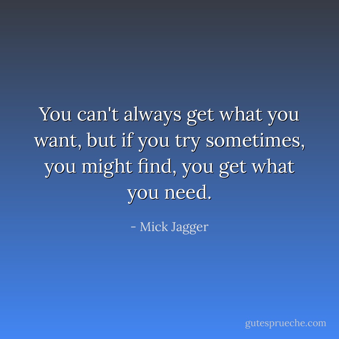 You can't always get what you want, but if you try sometimes, you might find, you get what you need. - Mick Jagger
