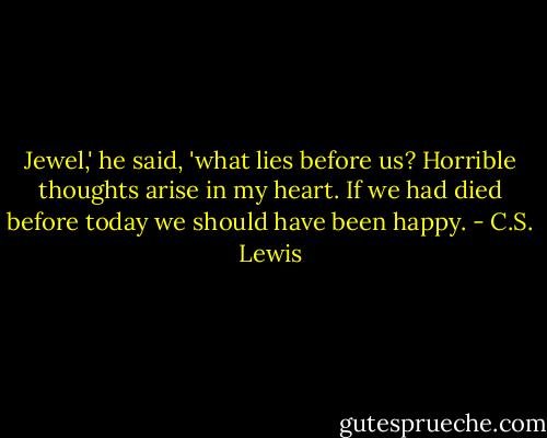 Jewel,' he said, 'what lies before us? Horrible thoughts arise in my heart. If we had died before today we should have been happy. - C.S. Lewis