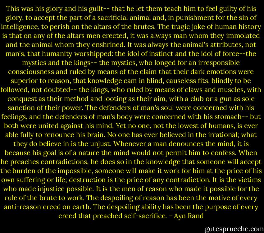This was his glory and his guilt-- that he let them teach him to feel guilty of his glory, to accept the part of a sacrificial animal and, in punishment for the sin of intelligence, to perish on the altars of the brutes. The tragic joke of human history is that on any of the altars men erected, it was always man whom they immolated and the animal whom they enshrined. It was always the animal's attributes, not man's, that humanity worshipped: the idol of instinct and the idol of force--the mystics and the kings-- the mystics, who longed for an irresponsible consciousness and ruled by means of the claim that their dark emotions were superior to reason, that knowledge cam in blind, causeless fits, blindly to be followed, not doubted-- the kings, who ruled by means of claws and muscles, with conquest as their method and looting as their aim, with a club or a gun as sole sanction of their power. The defenders of man's soul were concerned with his feelings, and the defenders of man's body were concerned with his stomach-- but both were united against his mind. Yet no one, not the lowest of humans, is ever able fully to renounce his brain. No one has ever believed in the irrational; what they do believe in is the unjust. Whenever a man denounces the mind, it is because his goal is of a nature the mind would not permit him to confess. When he preaches contradictions, he does so in the knowledge that someone will accept the burden of the impossible, someone will make it work for him at the price of his own suffering or life; destruction is the price of any contradiction. It is the victims who made injustice possible. It is the men of reason who made it possible for the rule of the brute to work. The despoiling of reason has been the motive of every anti-reason creed on earth. The despoiling ability has been the purpose of every creed that preached self-sacrifice. - Ayn Rand